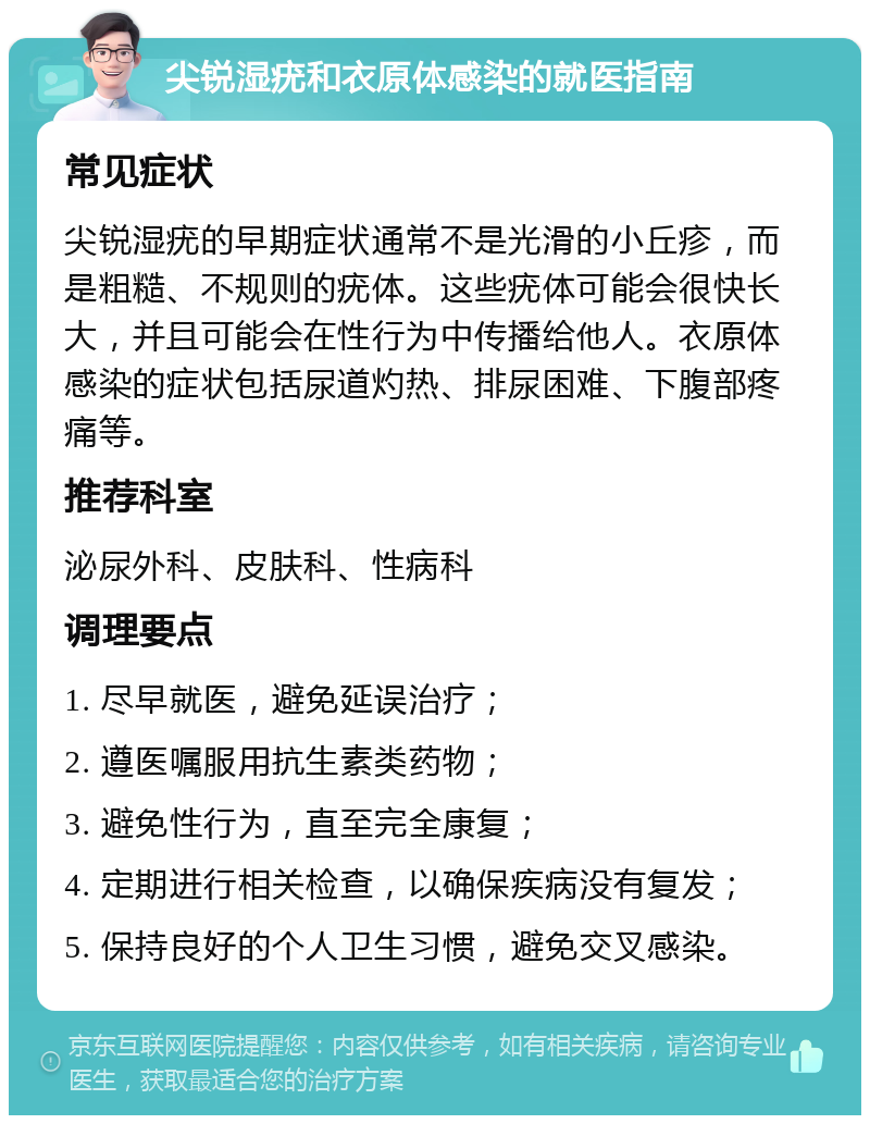 尖锐湿疣和衣原体感染的就医指南 常见症状 尖锐湿疣的早期症状通常不是光滑的小丘疹，而是粗糙、不规则的疣体。这些疣体可能会很快长大，并且可能会在性行为中传播给他人。衣原体感染的症状包括尿道灼热、排尿困难、下腹部疼痛等。 推荐科室 泌尿外科、皮肤科、性病科 调理要点 1. 尽早就医，避免延误治疗； 2. 遵医嘱服用抗生素类药物； 3. 避免性行为，直至完全康复； 4. 定期进行相关检查，以确保疾病没有复发； 5. 保持良好的个人卫生习惯，避免交叉感染。