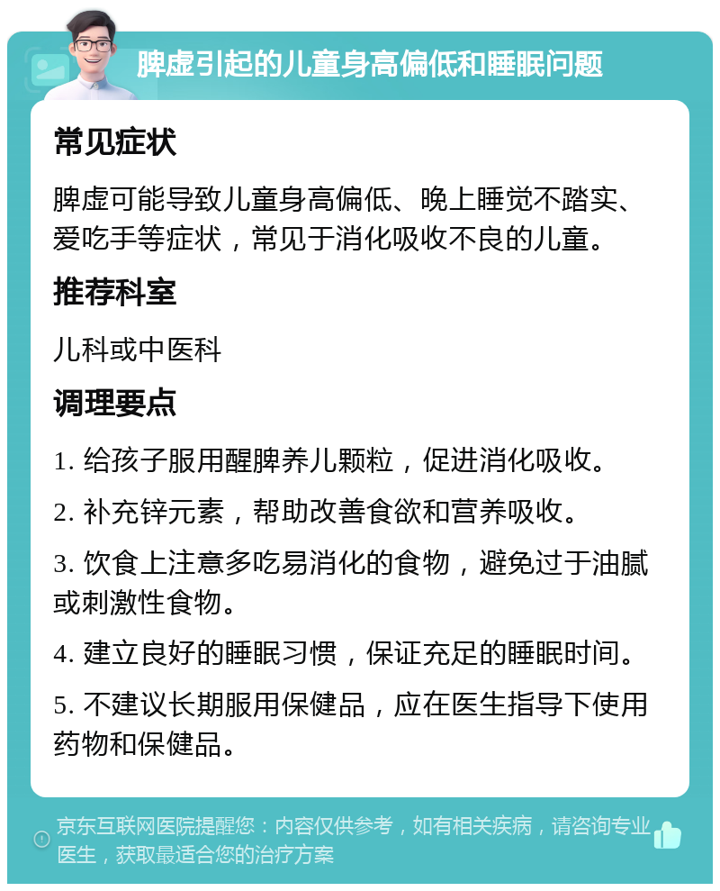 脾虚引起的儿童身高偏低和睡眠问题 常见症状 脾虚可能导致儿童身高偏低、晚上睡觉不踏实、爱吃手等症状，常见于消化吸收不良的儿童。 推荐科室 儿科或中医科 调理要点 1. 给孩子服用醒脾养儿颗粒，促进消化吸收。 2. 补充锌元素，帮助改善食欲和营养吸收。 3. 饮食上注意多吃易消化的食物，避免过于油腻或刺激性食物。 4. 建立良好的睡眠习惯，保证充足的睡眠时间。 5. 不建议长期服用保健品，应在医生指导下使用药物和保健品。