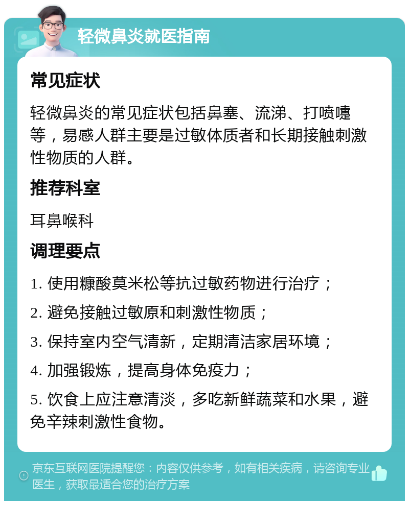 轻微鼻炎就医指南 常见症状 轻微鼻炎的常见症状包括鼻塞、流涕、打喷嚏等，易感人群主要是过敏体质者和长期接触刺激性物质的人群。 推荐科室 耳鼻喉科 调理要点 1. 使用糠酸莫米松等抗过敏药物进行治疗； 2. 避免接触过敏原和刺激性物质； 3. 保持室内空气清新，定期清洁家居环境； 4. 加强锻炼，提高身体免疫力； 5. 饮食上应注意清淡，多吃新鲜蔬菜和水果，避免辛辣刺激性食物。