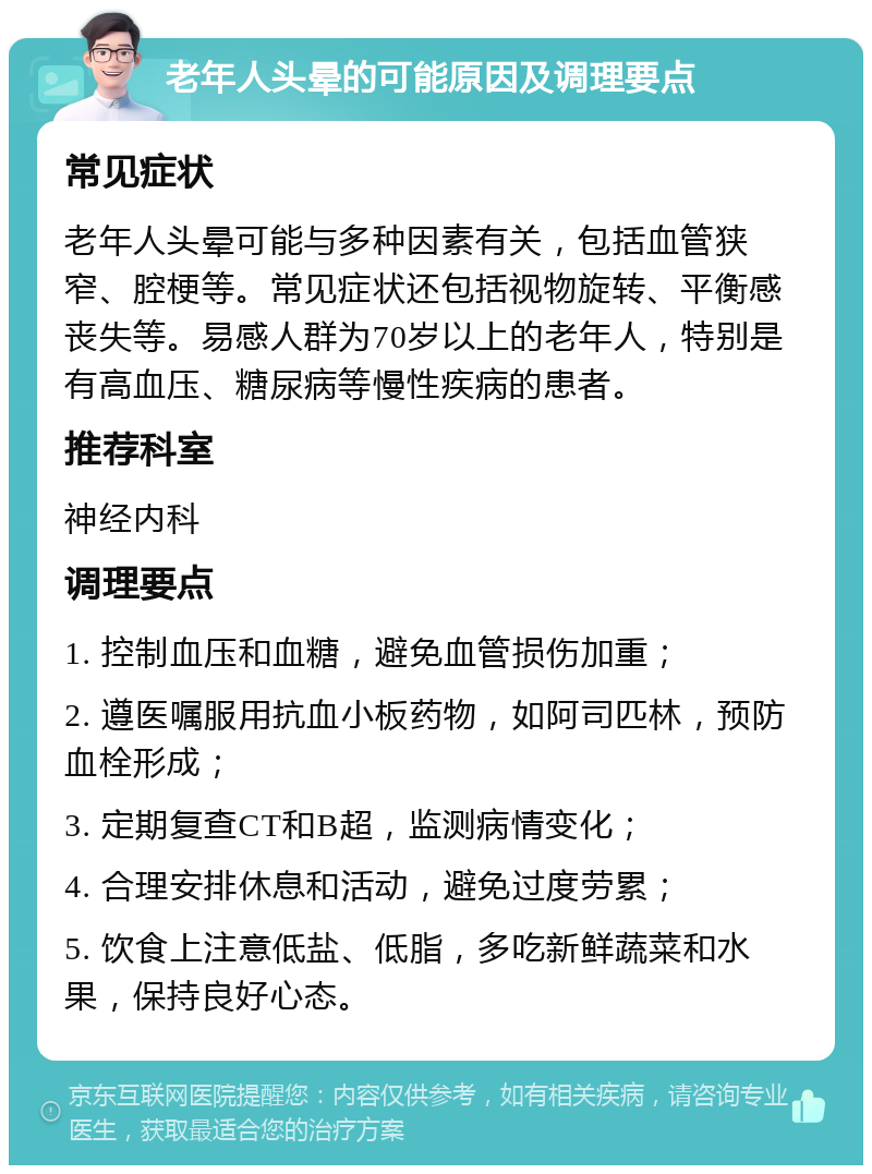 老年人头晕的可能原因及调理要点 常见症状 老年人头晕可能与多种因素有关，包括血管狭窄、腔梗等。常见症状还包括视物旋转、平衡感丧失等。易感人群为70岁以上的老年人，特别是有高血压、糖尿病等慢性疾病的患者。 推荐科室 神经内科 调理要点 1. 控制血压和血糖，避免血管损伤加重； 2. 遵医嘱服用抗血小板药物，如阿司匹林，预防血栓形成； 3. 定期复查CT和B超，监测病情变化； 4. 合理安排休息和活动，避免过度劳累； 5. 饮食上注意低盐、低脂，多吃新鲜蔬菜和水果，保持良好心态。