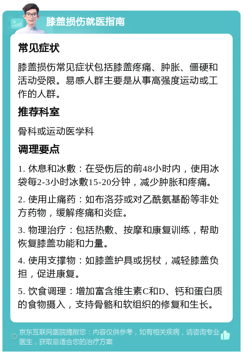 膝盖损伤就医指南 常见症状 膝盖损伤常见症状包括膝盖疼痛、肿胀、僵硬和活动受限。易感人群主要是从事高强度运动或工作的人群。 推荐科室 骨科或运动医学科 调理要点 1. 休息和冰敷：在受伤后的前48小时内，使用冰袋每2-3小时冰敷15-20分钟，减少肿胀和疼痛。 2. 使用止痛药：如布洛芬或对乙酰氨基酚等非处方药物，缓解疼痛和炎症。 3. 物理治疗：包括热敷、按摩和康复训练，帮助恢复膝盖功能和力量。 4. 使用支撑物：如膝盖护具或拐杖，减轻膝盖负担，促进康复。 5. 饮食调理：增加富含维生素C和D、钙和蛋白质的食物摄入，支持骨骼和软组织的修复和生长。