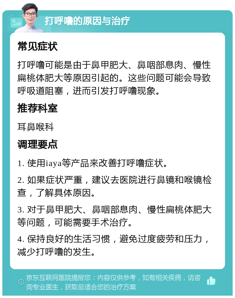 打呼噜的原因与治疗 常见症状 打呼噜可能是由于鼻甲肥大、鼻咽部息肉、慢性扁桃体肥大等原因引起的。这些问题可能会导致呼吸道阻塞，进而引发打呼噜现象。 推荐科室 耳鼻喉科 调理要点 1. 使用iaya等产品来改善打呼噜症状。 2. 如果症状严重，建议去医院进行鼻镜和喉镜检查，了解具体原因。 3. 对于鼻甲肥大、鼻咽部息肉、慢性扁桃体肥大等问题，可能需要手术治疗。 4. 保持良好的生活习惯，避免过度疲劳和压力，减少打呼噜的发生。