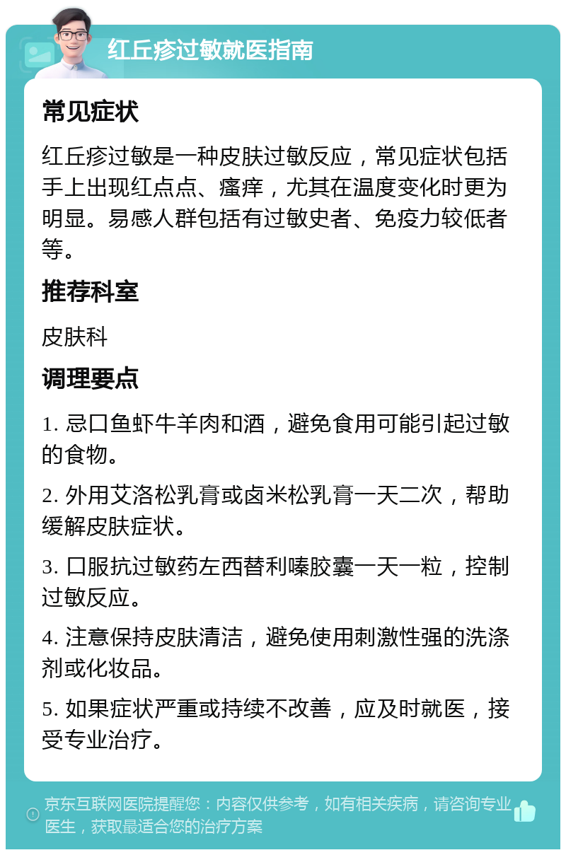 红丘疹过敏就医指南 常见症状 红丘疹过敏是一种皮肤过敏反应，常见症状包括手上出现红点点、瘙痒，尤其在温度变化时更为明显。易感人群包括有过敏史者、免疫力较低者等。 推荐科室 皮肤科 调理要点 1. 忌口鱼虾牛羊肉和酒，避免食用可能引起过敏的食物。 2. 外用艾洛松乳膏或卤米松乳膏一天二次，帮助缓解皮肤症状。 3. 口服抗过敏药左西替利嗪胶囊一天一粒，控制过敏反应。 4. 注意保持皮肤清洁，避免使用刺激性强的洗涤剂或化妆品。 5. 如果症状严重或持续不改善，应及时就医，接受专业治疗。