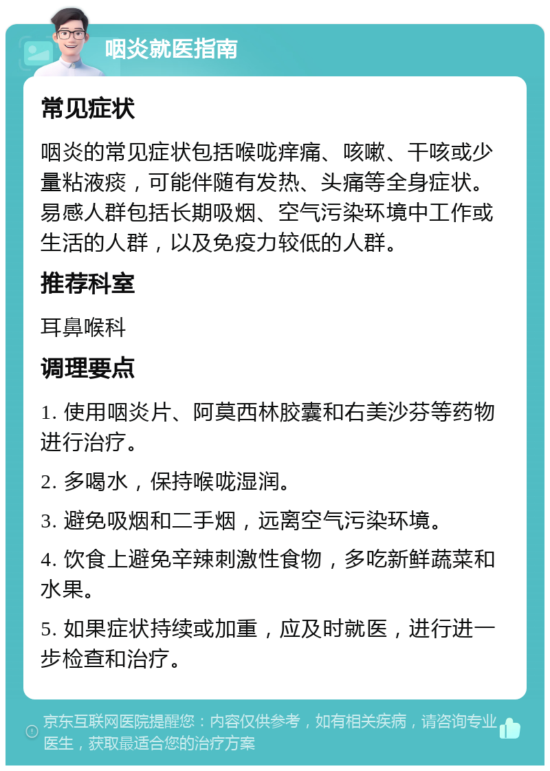 咽炎就医指南 常见症状 咽炎的常见症状包括喉咙痒痛、咳嗽、干咳或少量粘液痰，可能伴随有发热、头痛等全身症状。易感人群包括长期吸烟、空气污染环境中工作或生活的人群，以及免疫力较低的人群。 推荐科室 耳鼻喉科 调理要点 1. 使用咽炎片、阿莫西林胶囊和右美沙芬等药物进行治疗。 2. 多喝水，保持喉咙湿润。 3. 避免吸烟和二手烟，远离空气污染环境。 4. 饮食上避免辛辣刺激性食物，多吃新鲜蔬菜和水果。 5. 如果症状持续或加重，应及时就医，进行进一步检查和治疗。