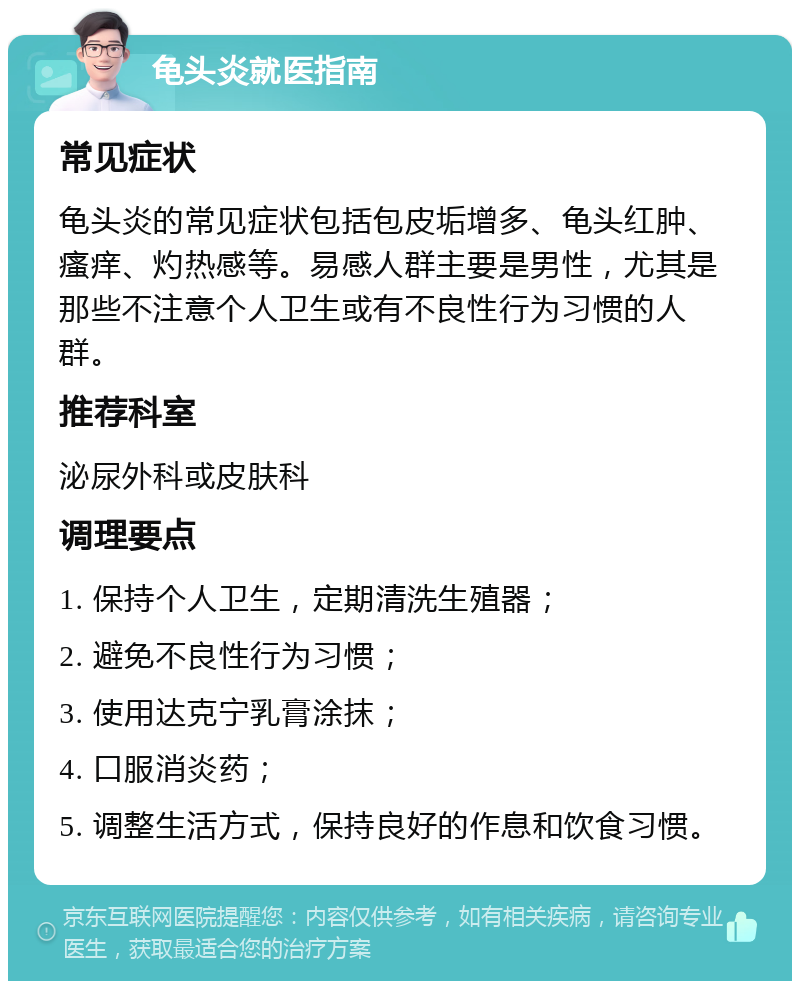 龟头炎就医指南 常见症状 龟头炎的常见症状包括包皮垢增多、龟头红肿、瘙痒、灼热感等。易感人群主要是男性，尤其是那些不注意个人卫生或有不良性行为习惯的人群。 推荐科室 泌尿外科或皮肤科 调理要点 1. 保持个人卫生，定期清洗生殖器； 2. 避免不良性行为习惯； 3. 使用达克宁乳膏涂抹； 4. 口服消炎药； 5. 调整生活方式，保持良好的作息和饮食习惯。