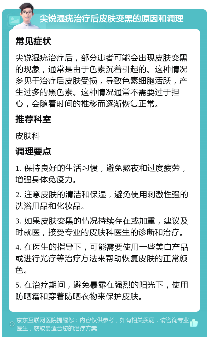 尖锐湿疣治疗后皮肤变黑的原因和调理 常见症状 尖锐湿疣治疗后，部分患者可能会出现皮肤变黑的现象，通常是由于色素沉着引起的。这种情况多见于治疗后皮肤受损，导致色素细胞活跃，产生过多的黑色素。这种情况通常不需要过于担心，会随着时间的推移而逐渐恢复正常。 推荐科室 皮肤科 调理要点 1. 保持良好的生活习惯，避免熬夜和过度疲劳，增强身体免疫力。 2. 注意皮肤的清洁和保湿，避免使用刺激性强的洗浴用品和化妆品。 3. 如果皮肤变黑的情况持续存在或加重，建议及时就医，接受专业的皮肤科医生的诊断和治疗。 4. 在医生的指导下，可能需要使用一些美白产品或进行光疗等治疗方法来帮助恢复皮肤的正常颜色。 5. 在治疗期间，避免暴露在强烈的阳光下，使用防晒霜和穿着防晒衣物来保护皮肤。