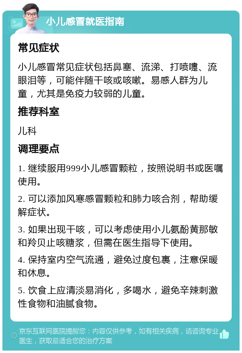 小儿感冒就医指南 常见症状 小儿感冒常见症状包括鼻塞、流涕、打喷嚏、流眼泪等，可能伴随干咳或咳嗽。易感人群为儿童，尤其是免疫力较弱的儿童。 推荐科室 儿科 调理要点 1. 继续服用999小儿感冒颗粒，按照说明书或医嘱使用。 2. 可以添加风寒感冒颗粒和肺力咳合剂，帮助缓解症状。 3. 如果出现干咳，可以考虑使用小儿氨酚黄那敏和羚贝止咳糖浆，但需在医生指导下使用。 4. 保持室内空气流通，避免过度包裹，注意保暖和休息。 5. 饮食上应清淡易消化，多喝水，避免辛辣刺激性食物和油腻食物。