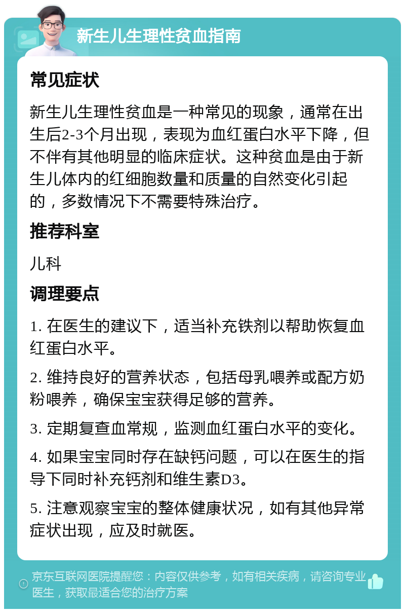 新生儿生理性贫血指南 常见症状 新生儿生理性贫血是一种常见的现象，通常在出生后2-3个月出现，表现为血红蛋白水平下降，但不伴有其他明显的临床症状。这种贫血是由于新生儿体内的红细胞数量和质量的自然变化引起的，多数情况下不需要特殊治疗。 推荐科室 儿科 调理要点 1. 在医生的建议下，适当补充铁剂以帮助恢复血红蛋白水平。 2. 维持良好的营养状态，包括母乳喂养或配方奶粉喂养，确保宝宝获得足够的营养。 3. 定期复查血常规，监测血红蛋白水平的变化。 4. 如果宝宝同时存在缺钙问题，可以在医生的指导下同时补充钙剂和维生素D3。 5. 注意观察宝宝的整体健康状况，如有其他异常症状出现，应及时就医。