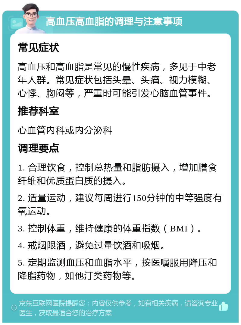 高血压高血脂的调理与注意事项 常见症状 高血压和高血脂是常见的慢性疾病，多见于中老年人群。常见症状包括头晕、头痛、视力模糊、心悸、胸闷等，严重时可能引发心脑血管事件。 推荐科室 心血管内科或内分泌科 调理要点 1. 合理饮食，控制总热量和脂肪摄入，增加膳食纤维和优质蛋白质的摄入。 2. 适量运动，建议每周进行150分钟的中等强度有氧运动。 3. 控制体重，维持健康的体重指数（BMI）。 4. 戒烟限酒，避免过量饮酒和吸烟。 5. 定期监测血压和血脂水平，按医嘱服用降压和降脂药物，如他汀类药物等。