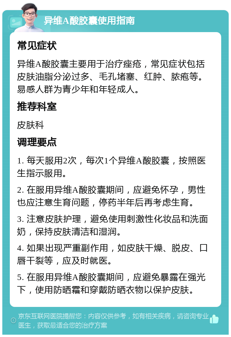 异维A酸胶囊使用指南 常见症状 异维A酸胶囊主要用于治疗痤疮，常见症状包括皮肤油脂分泌过多、毛孔堵塞、红肿、脓疱等。易感人群为青少年和年轻成人。 推荐科室 皮肤科 调理要点 1. 每天服用2次，每次1个异维A酸胶囊，按照医生指示服用。 2. 在服用异维A酸胶囊期间，应避免怀孕，男性也应注意生育问题，停药半年后再考虑生育。 3. 注意皮肤护理，避免使用刺激性化妆品和洗面奶，保持皮肤清洁和湿润。 4. 如果出现严重副作用，如皮肤干燥、脱皮、口唇干裂等，应及时就医。 5. 在服用异维A酸胶囊期间，应避免暴露在强光下，使用防晒霜和穿戴防晒衣物以保护皮肤。