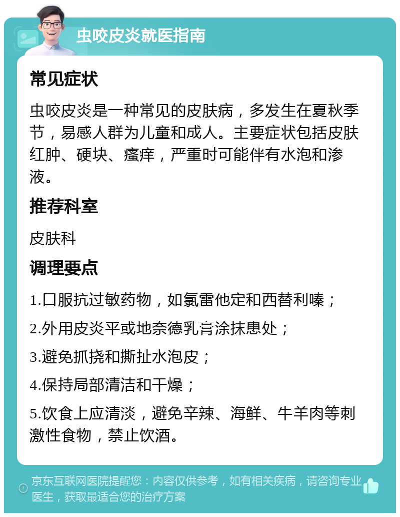 虫咬皮炎就医指南 常见症状 虫咬皮炎是一种常见的皮肤病，多发生在夏秋季节，易感人群为儿童和成人。主要症状包括皮肤红肿、硬块、瘙痒，严重时可能伴有水泡和渗液。 推荐科室 皮肤科 调理要点 1.口服抗过敏药物，如氯雷他定和西替利嗪； 2.外用皮炎平或地奈德乳膏涂抹患处； 3.避免抓挠和撕扯水泡皮； 4.保持局部清洁和干燥； 5.饮食上应清淡，避免辛辣、海鲜、牛羊肉等刺激性食物，禁止饮酒。