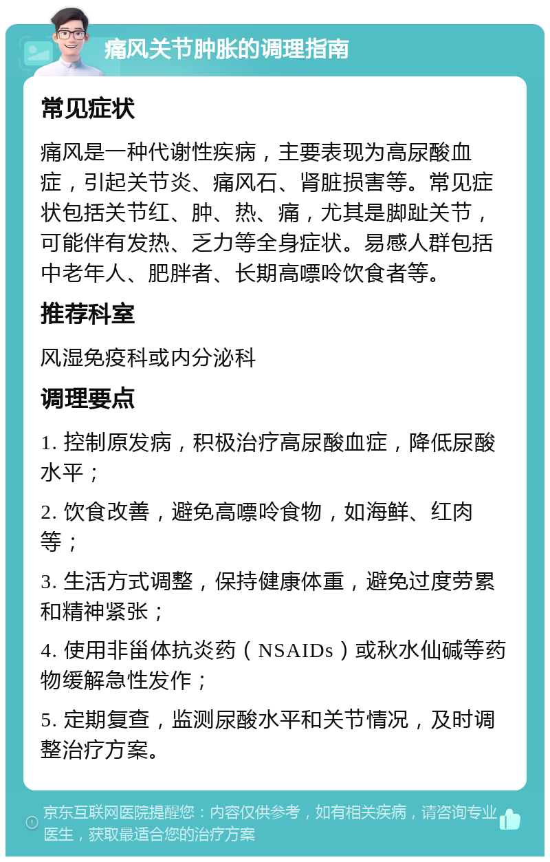 痛风关节肿胀的调理指南 常见症状 痛风是一种代谢性疾病，主要表现为高尿酸血症，引起关节炎、痛风石、肾脏损害等。常见症状包括关节红、肿、热、痛，尤其是脚趾关节，可能伴有发热、乏力等全身症状。易感人群包括中老年人、肥胖者、长期高嘌呤饮食者等。 推荐科室 风湿免疫科或内分泌科 调理要点 1. 控制原发病，积极治疗高尿酸血症，降低尿酸水平； 2. 饮食改善，避免高嘌呤食物，如海鲜、红肉等； 3. 生活方式调整，保持健康体重，避免过度劳累和精神紧张； 4. 使用非甾体抗炎药（NSAIDs）或秋水仙碱等药物缓解急性发作； 5. 定期复查，监测尿酸水平和关节情况，及时调整治疗方案。