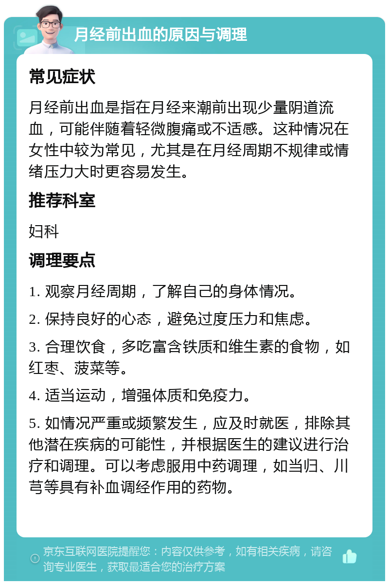 月经前出血的原因与调理 常见症状 月经前出血是指在月经来潮前出现少量阴道流血，可能伴随着轻微腹痛或不适感。这种情况在女性中较为常见，尤其是在月经周期不规律或情绪压力大时更容易发生。 推荐科室 妇科 调理要点 1. 观察月经周期，了解自己的身体情况。 2. 保持良好的心态，避免过度压力和焦虑。 3. 合理饮食，多吃富含铁质和维生素的食物，如红枣、菠菜等。 4. 适当运动，增强体质和免疫力。 5. 如情况严重或频繁发生，应及时就医，排除其他潜在疾病的可能性，并根据医生的建议进行治疗和调理。可以考虑服用中药调理，如当归、川芎等具有补血调经作用的药物。