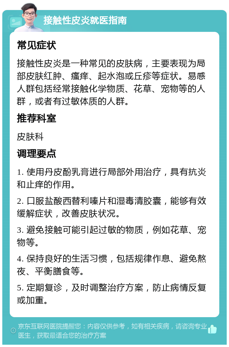 接触性皮炎就医指南 常见症状 接触性皮炎是一种常见的皮肤病，主要表现为局部皮肤红肿、瘙痒、起水泡或丘疹等症状。易感人群包括经常接触化学物质、花草、宠物等的人群，或者有过敏体质的人群。 推荐科室 皮肤科 调理要点 1. 使用丹皮酚乳膏进行局部外用治疗，具有抗炎和止痒的作用。 2. 口服盐酸西替利嗪片和湿毒清胶囊，能够有效缓解症状，改善皮肤状况。 3. 避免接触可能引起过敏的物质，例如花草、宠物等。 4. 保持良好的生活习惯，包括规律作息、避免熬夜、平衡膳食等。 5. 定期复诊，及时调整治疗方案，防止病情反复或加重。