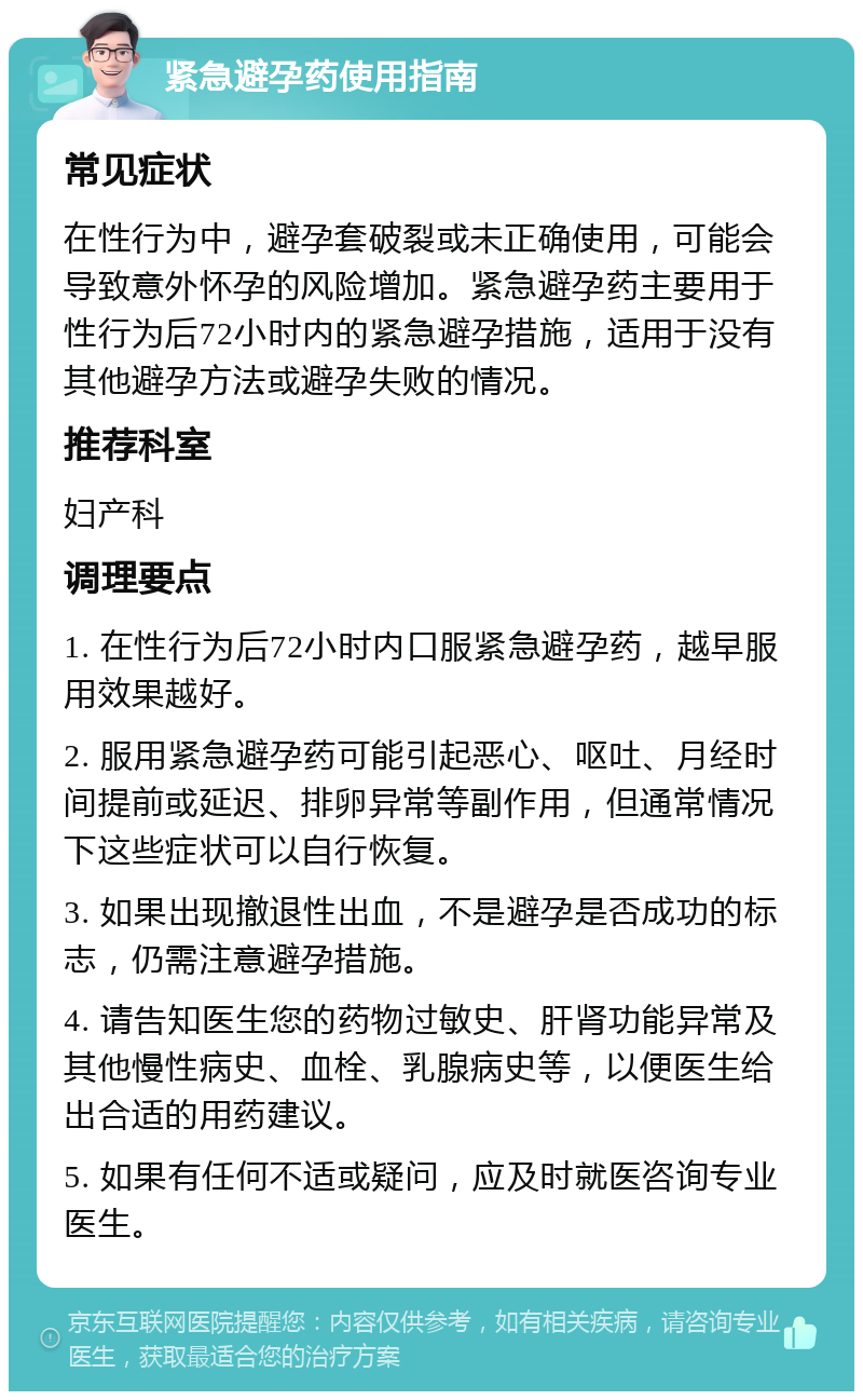 紧急避孕药使用指南 常见症状 在性行为中，避孕套破裂或未正确使用，可能会导致意外怀孕的风险增加。紧急避孕药主要用于性行为后72小时内的紧急避孕措施，适用于没有其他避孕方法或避孕失败的情况。 推荐科室 妇产科 调理要点 1. 在性行为后72小时内口服紧急避孕药，越早服用效果越好。 2. 服用紧急避孕药可能引起恶心、呕吐、月经时间提前或延迟、排卵异常等副作用，但通常情况下这些症状可以自行恢复。 3. 如果出现撤退性出血，不是避孕是否成功的标志，仍需注意避孕措施。 4. 请告知医生您的药物过敏史、肝肾功能异常及其他慢性病史、血栓、乳腺病史等，以便医生给出合适的用药建议。 5. 如果有任何不适或疑问，应及时就医咨询专业医生。