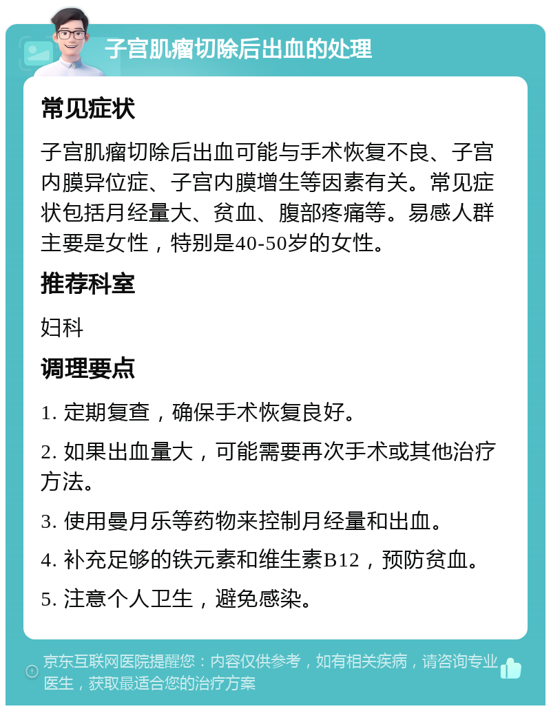 子宫肌瘤切除后出血的处理 常见症状 子宫肌瘤切除后出血可能与手术恢复不良、子宫内膜异位症、子宫内膜增生等因素有关。常见症状包括月经量大、贫血、腹部疼痛等。易感人群主要是女性，特别是40-50岁的女性。 推荐科室 妇科 调理要点 1. 定期复查，确保手术恢复良好。 2. 如果出血量大，可能需要再次手术或其他治疗方法。 3. 使用曼月乐等药物来控制月经量和出血。 4. 补充足够的铁元素和维生素B12，预防贫血。 5. 注意个人卫生，避免感染。