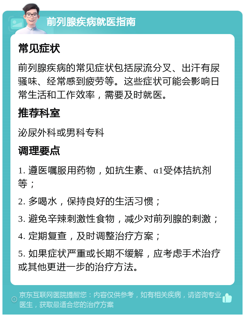 前列腺疾病就医指南 常见症状 前列腺疾病的常见症状包括尿流分叉、出汗有尿骚味、经常感到疲劳等。这些症状可能会影响日常生活和工作效率，需要及时就医。 推荐科室 泌尿外科或男科专科 调理要点 1. 遵医嘱服用药物，如抗生素、α1受体拮抗剂等； 2. 多喝水，保持良好的生活习惯； 3. 避免辛辣刺激性食物，减少对前列腺的刺激； 4. 定期复查，及时调整治疗方案； 5. 如果症状严重或长期不缓解，应考虑手术治疗或其他更进一步的治疗方法。