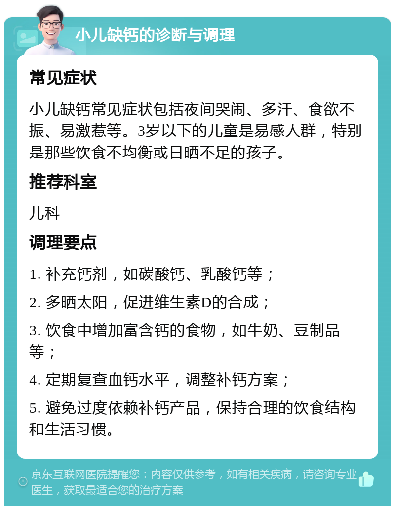 小儿缺钙的诊断与调理 常见症状 小儿缺钙常见症状包括夜间哭闹、多汗、食欲不振、易激惹等。3岁以下的儿童是易感人群，特别是那些饮食不均衡或日晒不足的孩子。 推荐科室 儿科 调理要点 1. 补充钙剂，如碳酸钙、乳酸钙等； 2. 多晒太阳，促进维生素D的合成； 3. 饮食中增加富含钙的食物，如牛奶、豆制品等； 4. 定期复查血钙水平，调整补钙方案； 5. 避免过度依赖补钙产品，保持合理的饮食结构和生活习惯。