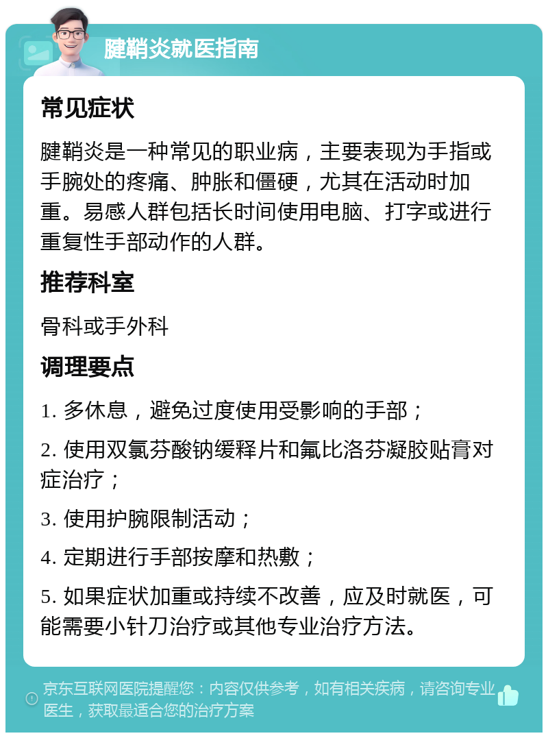 腱鞘炎就医指南 常见症状 腱鞘炎是一种常见的职业病，主要表现为手指或手腕处的疼痛、肿胀和僵硬，尤其在活动时加重。易感人群包括长时间使用电脑、打字或进行重复性手部动作的人群。 推荐科室 骨科或手外科 调理要点 1. 多休息，避免过度使用受影响的手部； 2. 使用双氯芬酸钠缓释片和氟比洛芬凝胶贴膏对症治疗； 3. 使用护腕限制活动； 4. 定期进行手部按摩和热敷； 5. 如果症状加重或持续不改善，应及时就医，可能需要小针刀治疗或其他专业治疗方法。