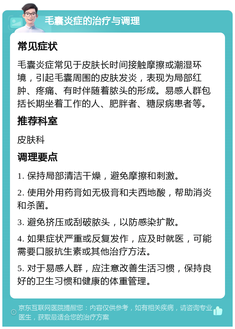 毛囊炎症的治疗与调理 常见症状 毛囊炎症常见于皮肤长时间接触摩擦或潮湿环境，引起毛囊周围的皮肤发炎，表现为局部红肿、疼痛、有时伴随着脓头的形成。易感人群包括长期坐着工作的人、肥胖者、糖尿病患者等。 推荐科室 皮肤科 调理要点 1. 保持局部清洁干燥，避免摩擦和刺激。 2. 使用外用药膏如无极膏和夫西地酸，帮助消炎和杀菌。 3. 避免挤压或刮破脓头，以防感染扩散。 4. 如果症状严重或反复发作，应及时就医，可能需要口服抗生素或其他治疗方法。 5. 对于易感人群，应注意改善生活习惯，保持良好的卫生习惯和健康的体重管理。