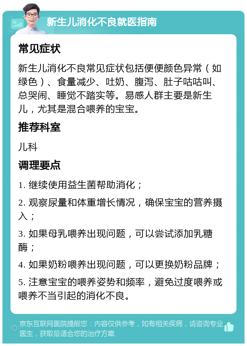 新生儿消化不良就医指南 常见症状 新生儿消化不良常见症状包括便便颜色异常（如绿色）、食量减少、吐奶、腹泻、肚子咕咕叫、总哭闹、睡觉不踏实等。易感人群主要是新生儿，尤其是混合喂养的宝宝。 推荐科室 儿科 调理要点 1. 继续使用益生菌帮助消化； 2. 观察尿量和体重增长情况，确保宝宝的营养摄入； 3. 如果母乳喂养出现问题，可以尝试添加乳糖酶； 4. 如果奶粉喂养出现问题，可以更换奶粉品牌； 5. 注意宝宝的喂养姿势和频率，避免过度喂养或喂养不当引起的消化不良。