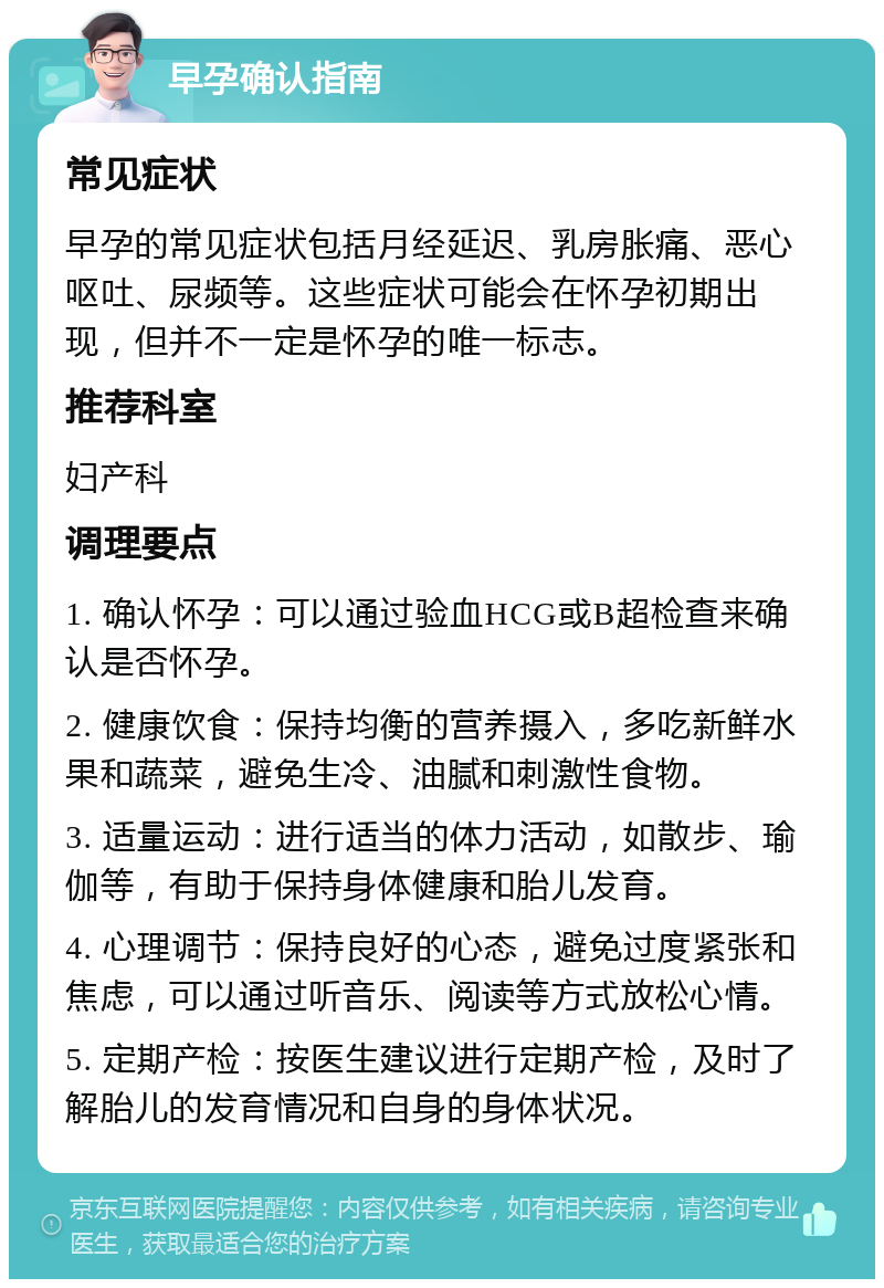 早孕确认指南 常见症状 早孕的常见症状包括月经延迟、乳房胀痛、恶心呕吐、尿频等。这些症状可能会在怀孕初期出现，但并不一定是怀孕的唯一标志。 推荐科室 妇产科 调理要点 1. 确认怀孕：可以通过验血HCG或B超检查来确认是否怀孕。 2. 健康饮食：保持均衡的营养摄入，多吃新鲜水果和蔬菜，避免生冷、油腻和刺激性食物。 3. 适量运动：进行适当的体力活动，如散步、瑜伽等，有助于保持身体健康和胎儿发育。 4. 心理调节：保持良好的心态，避免过度紧张和焦虑，可以通过听音乐、阅读等方式放松心情。 5. 定期产检：按医生建议进行定期产检，及时了解胎儿的发育情况和自身的身体状况。