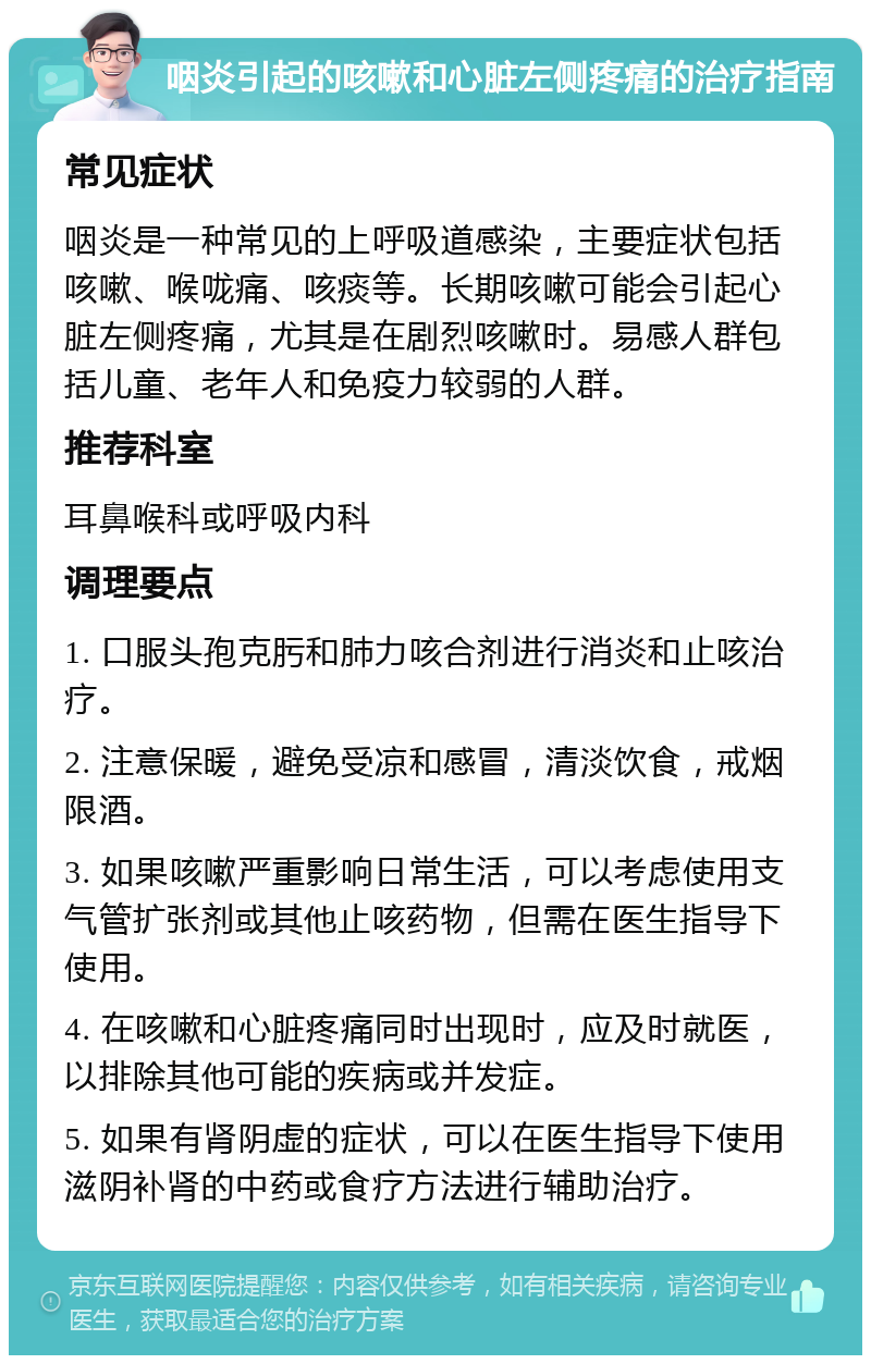 咽炎引起的咳嗽和心脏左侧疼痛的治疗指南 常见症状 咽炎是一种常见的上呼吸道感染，主要症状包括咳嗽、喉咙痛、咳痰等。长期咳嗽可能会引起心脏左侧疼痛，尤其是在剧烈咳嗽时。易感人群包括儿童、老年人和免疫力较弱的人群。 推荐科室 耳鼻喉科或呼吸内科 调理要点 1. 口服头孢克肟和肺力咳合剂进行消炎和止咳治疗。 2. 注意保暖，避免受凉和感冒，清淡饮食，戒烟限酒。 3. 如果咳嗽严重影响日常生活，可以考虑使用支气管扩张剂或其他止咳药物，但需在医生指导下使用。 4. 在咳嗽和心脏疼痛同时出现时，应及时就医，以排除其他可能的疾病或并发症。 5. 如果有肾阴虚的症状，可以在医生指导下使用滋阴补肾的中药或食疗方法进行辅助治疗。