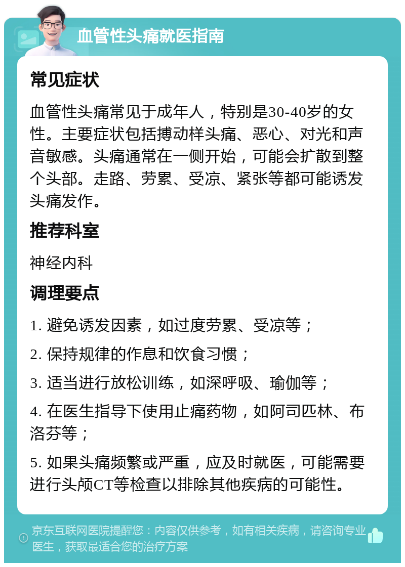 血管性头痛就医指南 常见症状 血管性头痛常见于成年人，特别是30-40岁的女性。主要症状包括搏动样头痛、恶心、对光和声音敏感。头痛通常在一侧开始，可能会扩散到整个头部。走路、劳累、受凉、紧张等都可能诱发头痛发作。 推荐科室 神经内科 调理要点 1. 避免诱发因素，如过度劳累、受凉等； 2. 保持规律的作息和饮食习惯； 3. 适当进行放松训练，如深呼吸、瑜伽等； 4. 在医生指导下使用止痛药物，如阿司匹林、布洛芬等； 5. 如果头痛频繁或严重，应及时就医，可能需要进行头颅CT等检查以排除其他疾病的可能性。