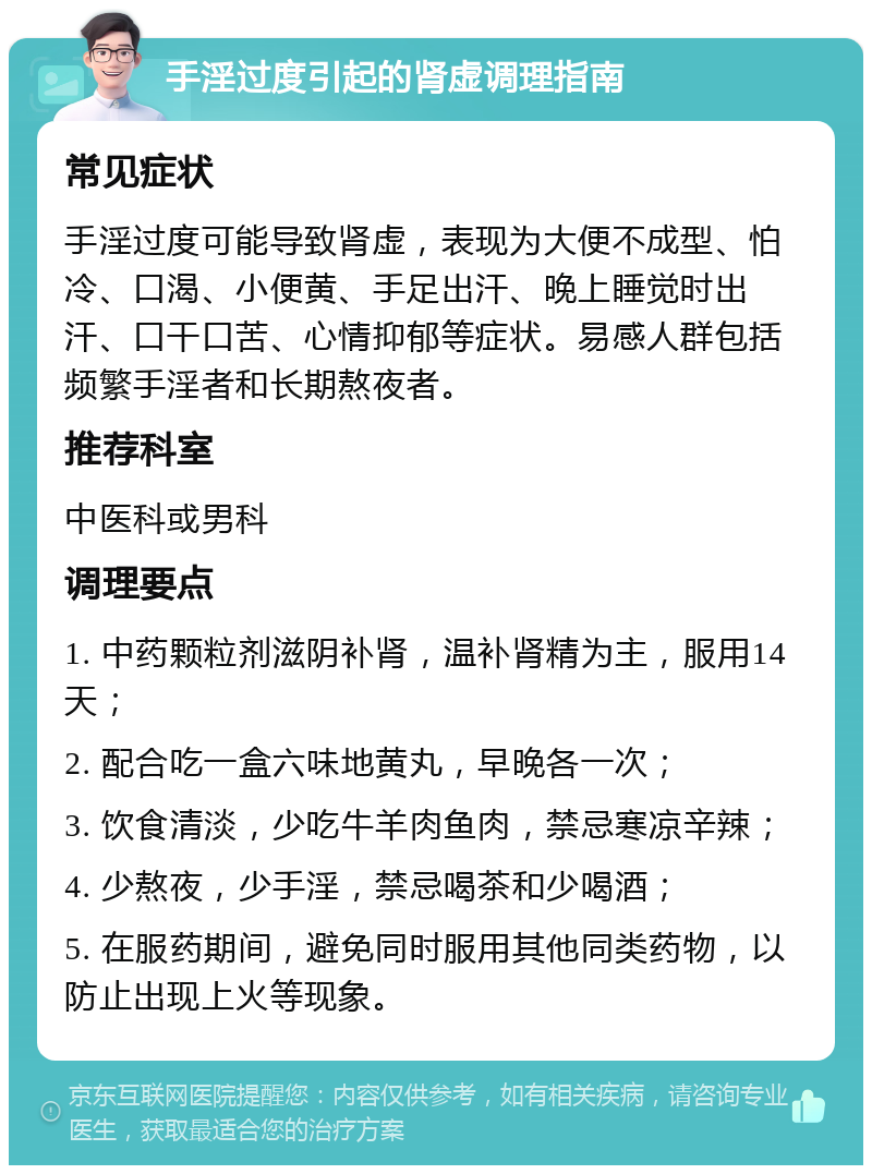 手淫过度引起的肾虚调理指南 常见症状 手淫过度可能导致肾虚，表现为大便不成型、怕冷、口渴、小便黄、手足出汗、晚上睡觉时出汗、口干口苦、心情抑郁等症状。易感人群包括频繁手淫者和长期熬夜者。 推荐科室 中医科或男科 调理要点 1. 中药颗粒剂滋阴补肾，温补肾精为主，服用14天； 2. 配合吃一盒六味地黄丸，早晚各一次； 3. 饮食清淡，少吃牛羊肉鱼肉，禁忌寒凉辛辣； 4. 少熬夜，少手淫，禁忌喝茶和少喝酒； 5. 在服药期间，避免同时服用其他同类药物，以防止出现上火等现象。