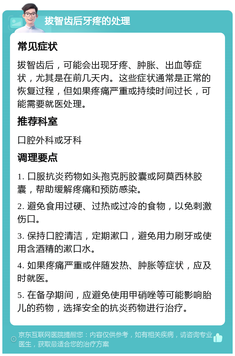 拔智齿后牙疼的处理 常见症状 拔智齿后，可能会出现牙疼、肿胀、出血等症状，尤其是在前几天内。这些症状通常是正常的恢复过程，但如果疼痛严重或持续时间过长，可能需要就医处理。 推荐科室 口腔外科或牙科 调理要点 1. 口服抗炎药物如头孢克肟胶囊或阿莫西林胶囊，帮助缓解疼痛和预防感染。 2. 避免食用过硬、过热或过冷的食物，以免刺激伤口。 3. 保持口腔清洁，定期漱口，避免用力刷牙或使用含酒精的漱口水。 4. 如果疼痛严重或伴随发热、肿胀等症状，应及时就医。 5. 在备孕期间，应避免使用甲硝唑等可能影响胎儿的药物，选择安全的抗炎药物进行治疗。