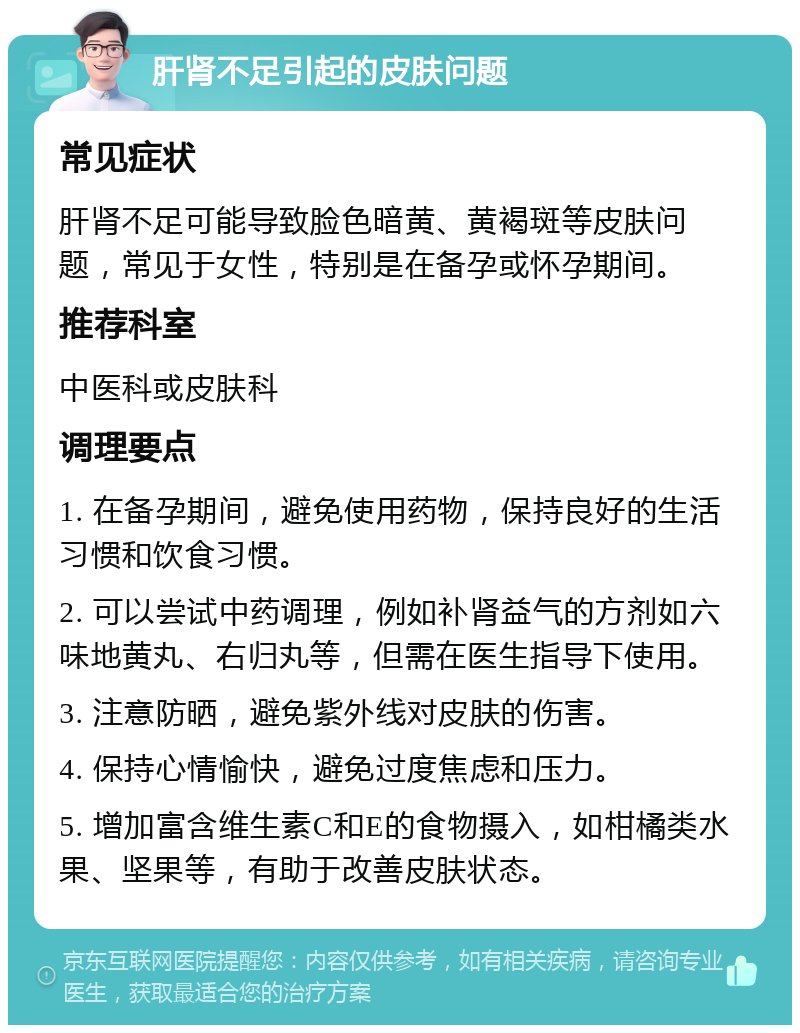 肝肾不足引起的皮肤问题 常见症状 肝肾不足可能导致脸色暗黄、黄褐斑等皮肤问题，常见于女性，特别是在备孕或怀孕期间。 推荐科室 中医科或皮肤科 调理要点 1. 在备孕期间，避免使用药物，保持良好的生活习惯和饮食习惯。 2. 可以尝试中药调理，例如补肾益气的方剂如六味地黄丸、右归丸等，但需在医生指导下使用。 3. 注意防晒，避免紫外线对皮肤的伤害。 4. 保持心情愉快，避免过度焦虑和压力。 5. 增加富含维生素C和E的食物摄入，如柑橘类水果、坚果等，有助于改善皮肤状态。