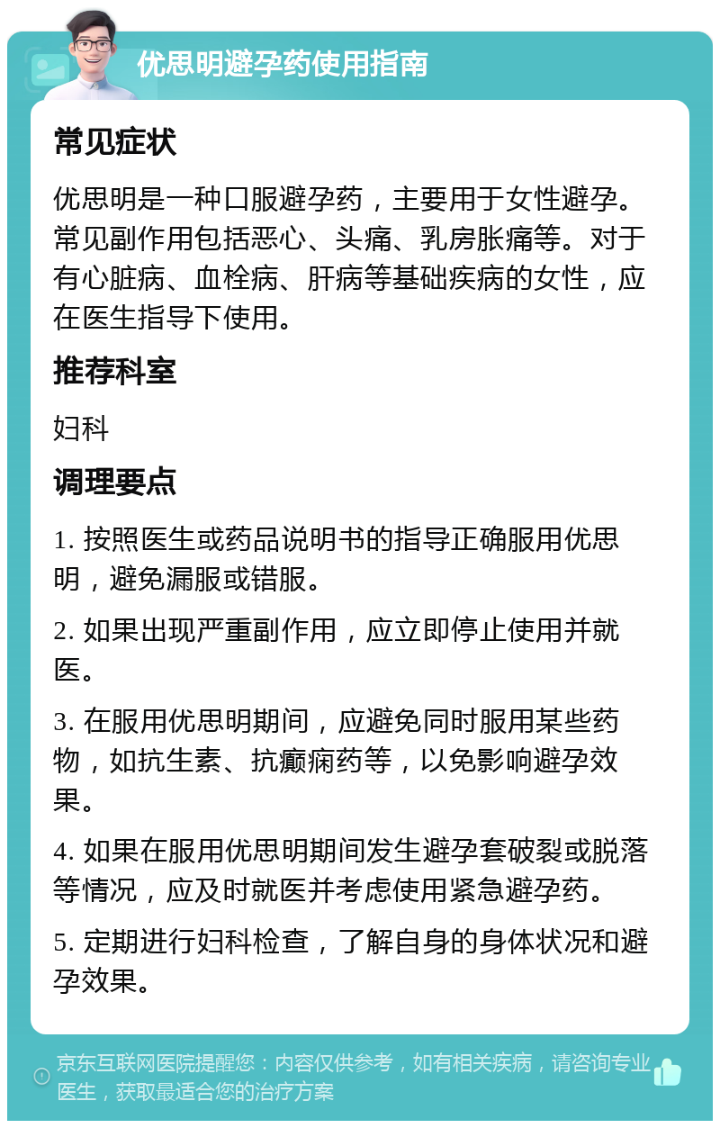 优思明避孕药使用指南 常见症状 优思明是一种口服避孕药，主要用于女性避孕。常见副作用包括恶心、头痛、乳房胀痛等。对于有心脏病、血栓病、肝病等基础疾病的女性，应在医生指导下使用。 推荐科室 妇科 调理要点 1. 按照医生或药品说明书的指导正确服用优思明，避免漏服或错服。 2. 如果出现严重副作用，应立即停止使用并就医。 3. 在服用优思明期间，应避免同时服用某些药物，如抗生素、抗癫痫药等，以免影响避孕效果。 4. 如果在服用优思明期间发生避孕套破裂或脱落等情况，应及时就医并考虑使用紧急避孕药。 5. 定期进行妇科检查，了解自身的身体状况和避孕效果。