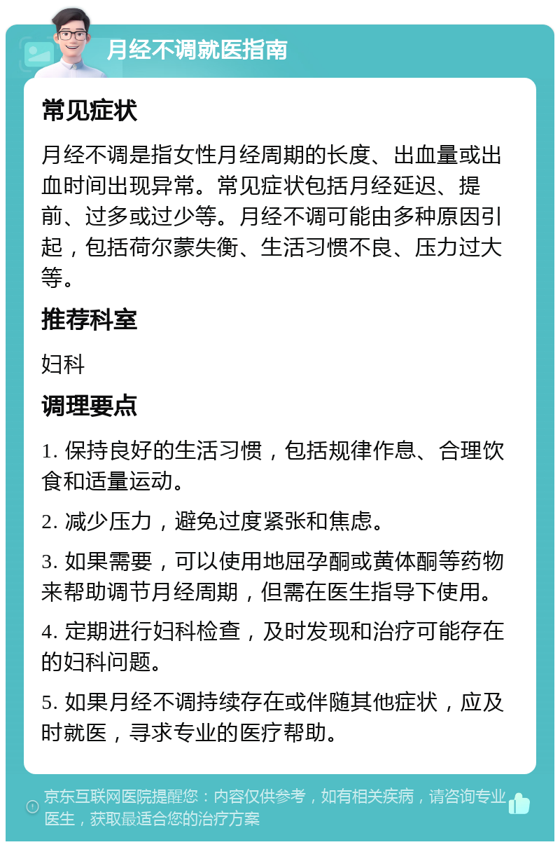 月经不调就医指南 常见症状 月经不调是指女性月经周期的长度、出血量或出血时间出现异常。常见症状包括月经延迟、提前、过多或过少等。月经不调可能由多种原因引起，包括荷尔蒙失衡、生活习惯不良、压力过大等。 推荐科室 妇科 调理要点 1. 保持良好的生活习惯，包括规律作息、合理饮食和适量运动。 2. 减少压力，避免过度紧张和焦虑。 3. 如果需要，可以使用地屈孕酮或黄体酮等药物来帮助调节月经周期，但需在医生指导下使用。 4. 定期进行妇科检查，及时发现和治疗可能存在的妇科问题。 5. 如果月经不调持续存在或伴随其他症状，应及时就医，寻求专业的医疗帮助。