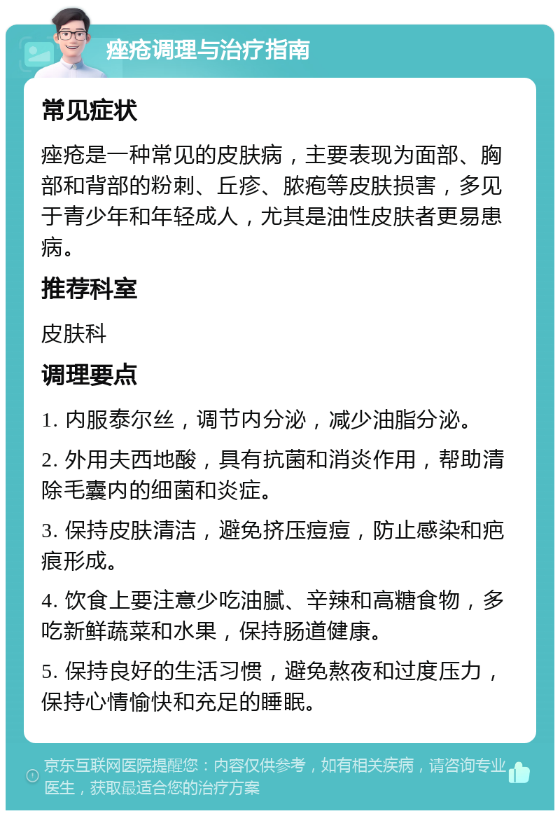 痤疮调理与治疗指南 常见症状 痤疮是一种常见的皮肤病，主要表现为面部、胸部和背部的粉刺、丘疹、脓疱等皮肤损害，多见于青少年和年轻成人，尤其是油性皮肤者更易患病。 推荐科室 皮肤科 调理要点 1. 内服泰尔丝，调节内分泌，减少油脂分泌。 2. 外用夫西地酸，具有抗菌和消炎作用，帮助清除毛囊内的细菌和炎症。 3. 保持皮肤清洁，避免挤压痘痘，防止感染和疤痕形成。 4. 饮食上要注意少吃油腻、辛辣和高糖食物，多吃新鲜蔬菜和水果，保持肠道健康。 5. 保持良好的生活习惯，避免熬夜和过度压力，保持心情愉快和充足的睡眠。