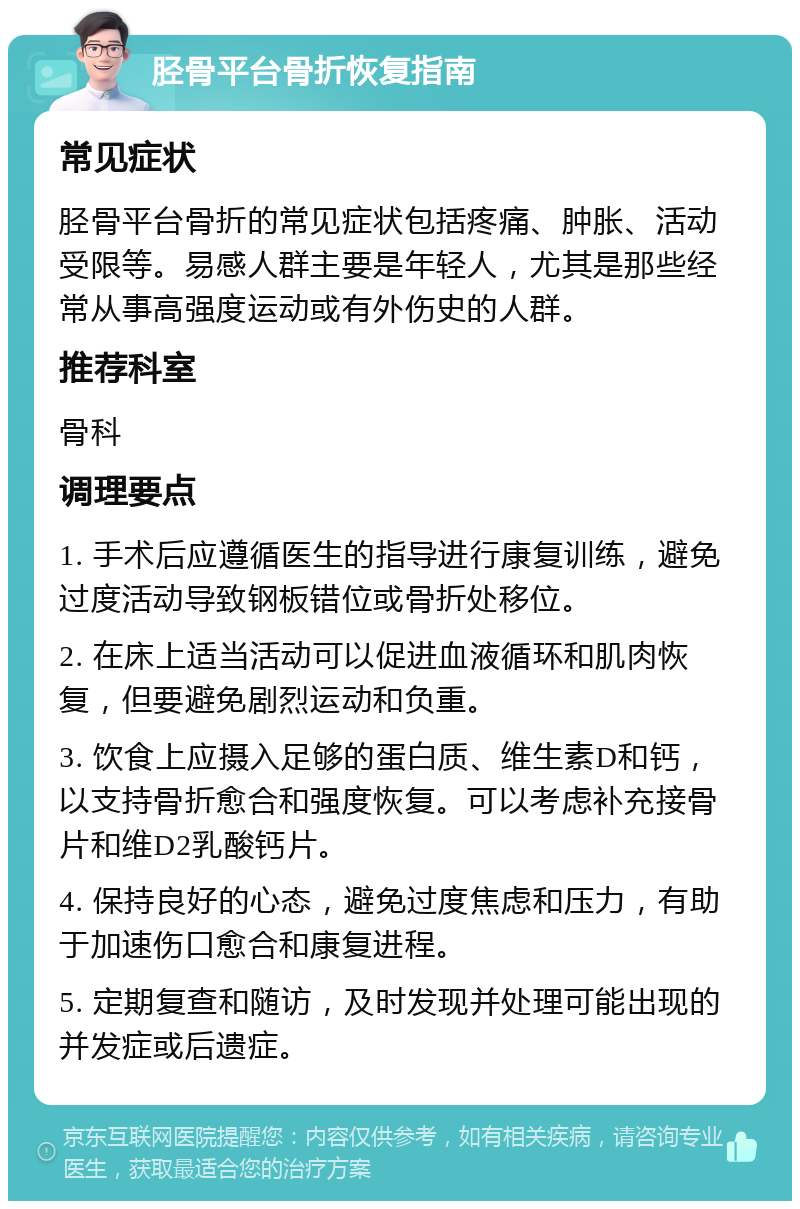 胫骨平台骨折恢复指南 常见症状 胫骨平台骨折的常见症状包括疼痛、肿胀、活动受限等。易感人群主要是年轻人，尤其是那些经常从事高强度运动或有外伤史的人群。 推荐科室 骨科 调理要点 1. 手术后应遵循医生的指导进行康复训练，避免过度活动导致钢板错位或骨折处移位。 2. 在床上适当活动可以促进血液循环和肌肉恢复，但要避免剧烈运动和负重。 3. 饮食上应摄入足够的蛋白质、维生素D和钙，以支持骨折愈合和强度恢复。可以考虑补充接骨片和维D2乳酸钙片。 4. 保持良好的心态，避免过度焦虑和压力，有助于加速伤口愈合和康复进程。 5. 定期复查和随访，及时发现并处理可能出现的并发症或后遗症。