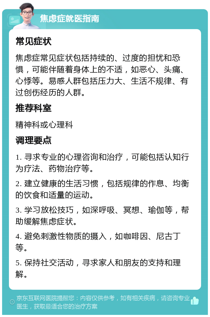 焦虑症就医指南 常见症状 焦虑症常见症状包括持续的、过度的担忧和恐惧，可能伴随着身体上的不适，如恶心、头痛、心悸等。易感人群包括压力大、生活不规律、有过创伤经历的人群。 推荐科室 精神科或心理科 调理要点 1. 寻求专业的心理咨询和治疗，可能包括认知行为疗法、药物治疗等。 2. 建立健康的生活习惯，包括规律的作息、均衡的饮食和适量的运动。 3. 学习放松技巧，如深呼吸、冥想、瑜伽等，帮助缓解焦虑症状。 4. 避免刺激性物质的摄入，如咖啡因、尼古丁等。 5. 保持社交活动，寻求家人和朋友的支持和理解。