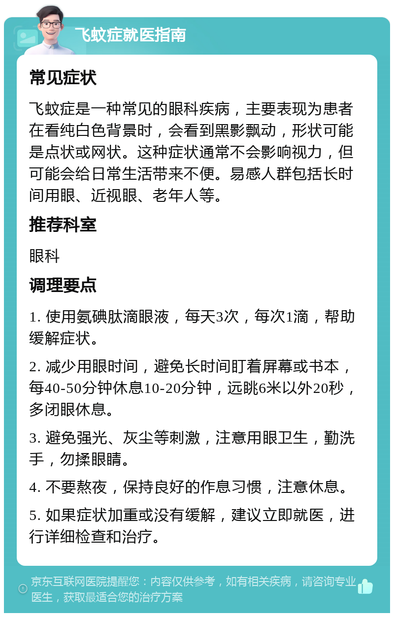 飞蚊症就医指南 常见症状 飞蚊症是一种常见的眼科疾病，主要表现为患者在看纯白色背景时，会看到黑影飘动，形状可能是点状或网状。这种症状通常不会影响视力，但可能会给日常生活带来不便。易感人群包括长时间用眼、近视眼、老年人等。 推荐科室 眼科 调理要点 1. 使用氨碘肽滴眼液，每天3次，每次1滴，帮助缓解症状。 2. 减少用眼时间，避免长时间盯着屏幕或书本，每40-50分钟休息10-20分钟，远眺6米以外20秒，多闭眼休息。 3. 避免强光、灰尘等刺激，注意用眼卫生，勤洗手，勿揉眼睛。 4. 不要熬夜，保持良好的作息习惯，注意休息。 5. 如果症状加重或没有缓解，建议立即就医，进行详细检查和治疗。