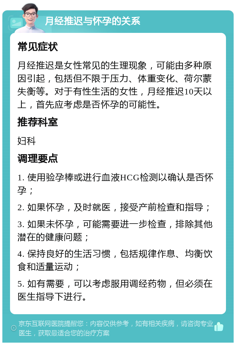 月经推迟与怀孕的关系 常见症状 月经推迟是女性常见的生理现象，可能由多种原因引起，包括但不限于压力、体重变化、荷尔蒙失衡等。对于有性生活的女性，月经推迟10天以上，首先应考虑是否怀孕的可能性。 推荐科室 妇科 调理要点 1. 使用验孕棒或进行血液HCG检测以确认是否怀孕； 2. 如果怀孕，及时就医，接受产前检查和指导； 3. 如果未怀孕，可能需要进一步检查，排除其他潜在的健康问题； 4. 保持良好的生活习惯，包括规律作息、均衡饮食和适量运动； 5. 如有需要，可以考虑服用调经药物，但必须在医生指导下进行。