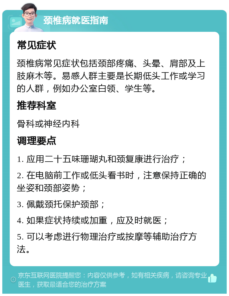 颈椎病就医指南 常见症状 颈椎病常见症状包括颈部疼痛、头晕、肩部及上肢麻木等。易感人群主要是长期低头工作或学习的人群，例如办公室白领、学生等。 推荐科室 骨科或神经内科 调理要点 1. 应用二十五味珊瑚丸和颈复康进行治疗； 2. 在电脑前工作或低头看书时，注意保持正确的坐姿和颈部姿势； 3. 佩戴颈托保护颈部； 4. 如果症状持续或加重，应及时就医； 5. 可以考虑进行物理治疗或按摩等辅助治疗方法。