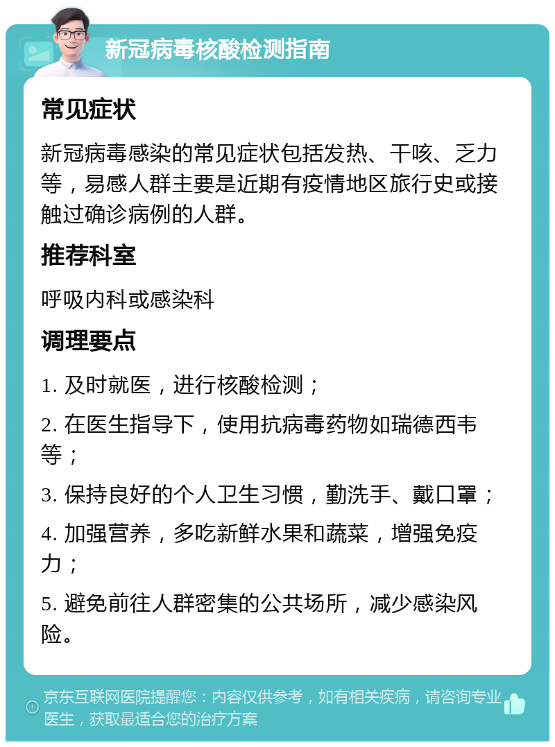 新冠病毒核酸检测指南 常见症状 新冠病毒感染的常见症状包括发热、干咳、乏力等，易感人群主要是近期有疫情地区旅行史或接触过确诊病例的人群。 推荐科室 呼吸内科或感染科 调理要点 1. 及时就医，进行核酸检测； 2. 在医生指导下，使用抗病毒药物如瑞德西韦等； 3. 保持良好的个人卫生习惯，勤洗手、戴口罩； 4. 加强营养，多吃新鲜水果和蔬菜，增强免疫力； 5. 避免前往人群密集的公共场所，减少感染风险。