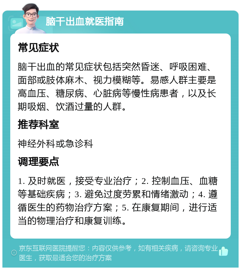 脑干出血就医指南 常见症状 脑干出血的常见症状包括突然昏迷、呼吸困难、面部或肢体麻木、视力模糊等。易感人群主要是高血压、糖尿病、心脏病等慢性病患者，以及长期吸烟、饮酒过量的人群。 推荐科室 神经外科或急诊科 调理要点 1. 及时就医，接受专业治疗；2. 控制血压、血糖等基础疾病；3. 避免过度劳累和情绪激动；4. 遵循医生的药物治疗方案；5. 在康复期间，进行适当的物理治疗和康复训练。