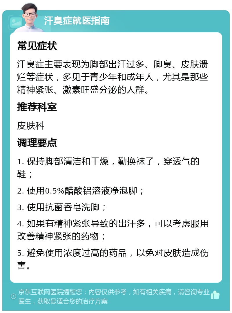 汗臭症就医指南 常见症状 汗臭症主要表现为脚部出汗过多、脚臭、皮肤溃烂等症状，多见于青少年和成年人，尤其是那些精神紧张、激素旺盛分泌的人群。 推荐科室 皮肤科 调理要点 1. 保持脚部清洁和干燥，勤换袜子，穿透气的鞋； 2. 使用0.5%醋酸铝溶液净泡脚； 3. 使用抗菌香皂洗脚； 4. 如果有精神紧张导致的出汗多，可以考虑服用改善精神紧张的药物； 5. 避免使用浓度过高的药品，以免对皮肤造成伤害。