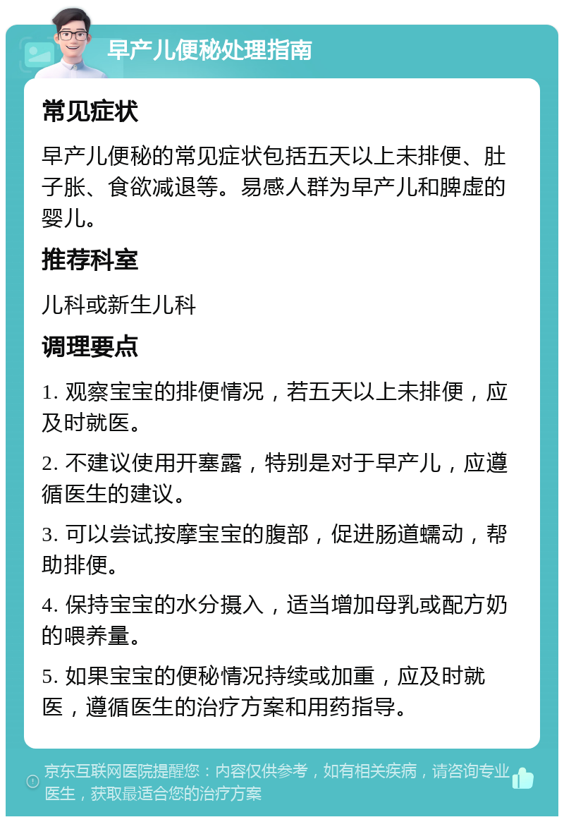 早产儿便秘处理指南 常见症状 早产儿便秘的常见症状包括五天以上未排便、肚子胀、食欲减退等。易感人群为早产儿和脾虚的婴儿。 推荐科室 儿科或新生儿科 调理要点 1. 观察宝宝的排便情况，若五天以上未排便，应及时就医。 2. 不建议使用开塞露，特别是对于早产儿，应遵循医生的建议。 3. 可以尝试按摩宝宝的腹部，促进肠道蠕动，帮助排便。 4. 保持宝宝的水分摄入，适当增加母乳或配方奶的喂养量。 5. 如果宝宝的便秘情况持续或加重，应及时就医，遵循医生的治疗方案和用药指导。