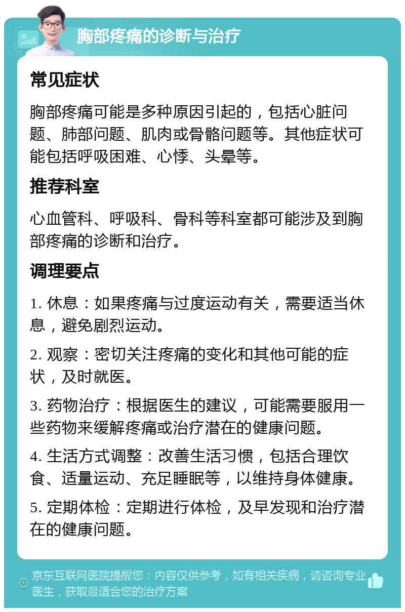 胸部疼痛的诊断与治疗 常见症状 胸部疼痛可能是多种原因引起的，包括心脏问题、肺部问题、肌肉或骨骼问题等。其他症状可能包括呼吸困难、心悸、头晕等。 推荐科室 心血管科、呼吸科、骨科等科室都可能涉及到胸部疼痛的诊断和治疗。 调理要点 1. 休息：如果疼痛与过度运动有关，需要适当休息，避免剧烈运动。 2. 观察：密切关注疼痛的变化和其他可能的症状，及时就医。 3. 药物治疗：根据医生的建议，可能需要服用一些药物来缓解疼痛或治疗潜在的健康问题。 4. 生活方式调整：改善生活习惯，包括合理饮食、适量运动、充足睡眠等，以维持身体健康。 5. 定期体检：定期进行体检，及早发现和治疗潜在的健康问题。