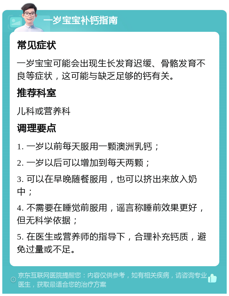 一岁宝宝补钙指南 常见症状 一岁宝宝可能会出现生长发育迟缓、骨骼发育不良等症状，这可能与缺乏足够的钙有关。 推荐科室 儿科或营养科 调理要点 1. 一岁以前每天服用一颗澳洲乳钙； 2. 一岁以后可以增加到每天两颗； 3. 可以在早晚随餐服用，也可以挤出来放入奶中； 4. 不需要在睡觉前服用，谣言称睡前效果更好，但无科学依据； 5. 在医生或营养师的指导下，合理补充钙质，避免过量或不足。