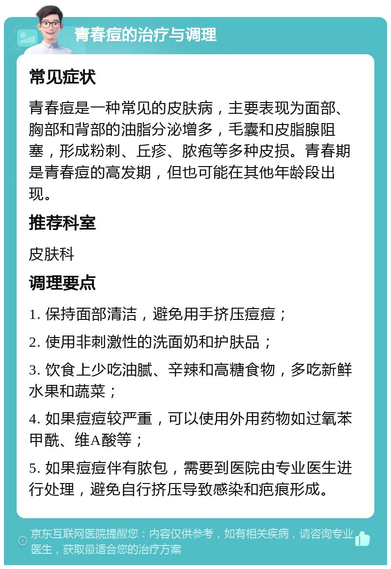 青春痘的治疗与调理 常见症状 青春痘是一种常见的皮肤病，主要表现为面部、胸部和背部的油脂分泌增多，毛囊和皮脂腺阻塞，形成粉刺、丘疹、脓疱等多种皮损。青春期是青春痘的高发期，但也可能在其他年龄段出现。 推荐科室 皮肤科 调理要点 1. 保持面部清洁，避免用手挤压痘痘； 2. 使用非刺激性的洗面奶和护肤品； 3. 饮食上少吃油腻、辛辣和高糖食物，多吃新鲜水果和蔬菜； 4. 如果痘痘较严重，可以使用外用药物如过氧苯甲酰、维A酸等； 5. 如果痘痘伴有脓包，需要到医院由专业医生进行处理，避免自行挤压导致感染和疤痕形成。