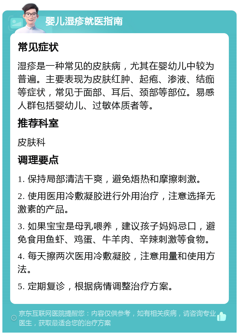 婴儿湿疹就医指南 常见症状 湿疹是一种常见的皮肤病，尤其在婴幼儿中较为普遍。主要表现为皮肤红肿、起疱、渗液、结痂等症状，常见于面部、耳后、颈部等部位。易感人群包括婴幼儿、过敏体质者等。 推荐科室 皮肤科 调理要点 1. 保持局部清洁干爽，避免焐热和摩擦刺激。 2. 使用医用冷敷凝胶进行外用治疗，注意选择无激素的产品。 3. 如果宝宝是母乳喂养，建议孩子妈妈忌口，避免食用鱼虾、鸡蛋、牛羊肉、辛辣刺激等食物。 4. 每天擦两次医用冷敷凝胶，注意用量和使用方法。 5. 定期复诊，根据病情调整治疗方案。