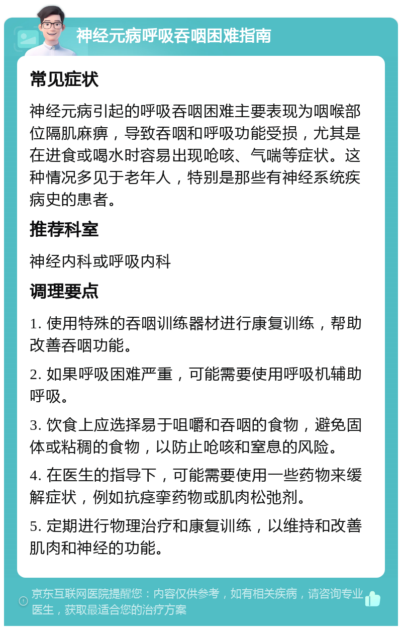 神经元病呼吸吞咽困难指南 常见症状 神经元病引起的呼吸吞咽困难主要表现为咽喉部位隔肌麻痹，导致吞咽和呼吸功能受损，尤其是在进食或喝水时容易出现呛咳、气喘等症状。这种情况多见于老年人，特别是那些有神经系统疾病史的患者。 推荐科室 神经内科或呼吸内科 调理要点 1. 使用特殊的吞咽训练器材进行康复训练，帮助改善吞咽功能。 2. 如果呼吸困难严重，可能需要使用呼吸机辅助呼吸。 3. 饮食上应选择易于咀嚼和吞咽的食物，避免固体或粘稠的食物，以防止呛咳和窒息的风险。 4. 在医生的指导下，可能需要使用一些药物来缓解症状，例如抗痉挛药物或肌肉松弛剂。 5. 定期进行物理治疗和康复训练，以维持和改善肌肉和神经的功能。