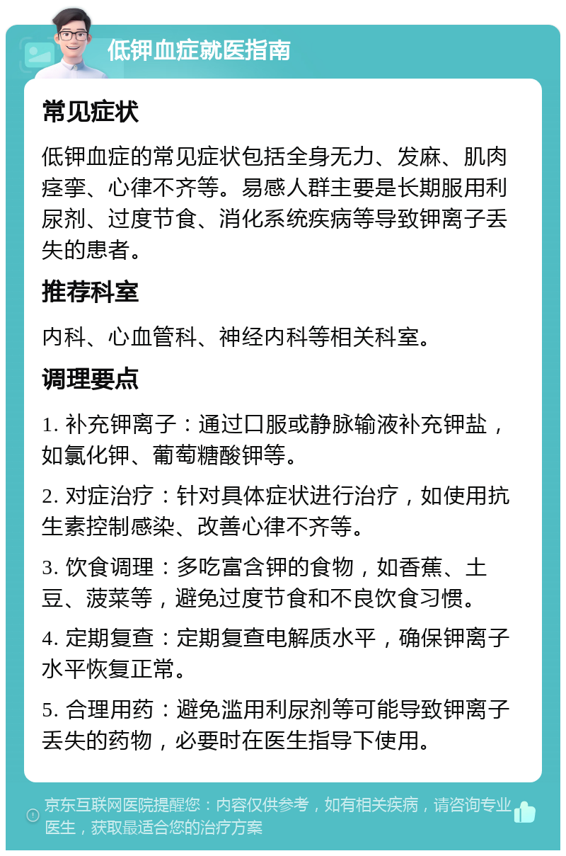 低钾血症就医指南 常见症状 低钾血症的常见症状包括全身无力、发麻、肌肉痉挛、心律不齐等。易感人群主要是长期服用利尿剂、过度节食、消化系统疾病等导致钾离子丢失的患者。 推荐科室 内科、心血管科、神经内科等相关科室。 调理要点 1. 补充钾离子：通过口服或静脉输液补充钾盐，如氯化钾、葡萄糖酸钾等。 2. 对症治疗：针对具体症状进行治疗，如使用抗生素控制感染、改善心律不齐等。 3. 饮食调理：多吃富含钾的食物，如香蕉、土豆、菠菜等，避免过度节食和不良饮食习惯。 4. 定期复查：定期复查电解质水平，确保钾离子水平恢复正常。 5. 合理用药：避免滥用利尿剂等可能导致钾离子丢失的药物，必要时在医生指导下使用。