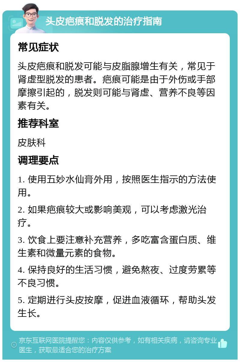 头皮疤痕和脱发的治疗指南 常见症状 头皮疤痕和脱发可能与皮脂腺增生有关，常见于肾虚型脱发的患者。疤痕可能是由于外伤或手部摩擦引起的，脱发则可能与肾虚、营养不良等因素有关。 推荐科室 皮肤科 调理要点 1. 使用五妙水仙膏外用，按照医生指示的方法使用。 2. 如果疤痕较大或影响美观，可以考虑激光治疗。 3. 饮食上要注意补充营养，多吃富含蛋白质、维生素和微量元素的食物。 4. 保持良好的生活习惯，避免熬夜、过度劳累等不良习惯。 5. 定期进行头皮按摩，促进血液循环，帮助头发生长。